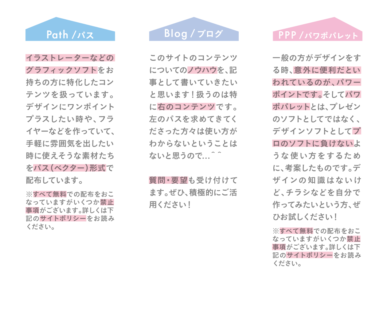 <br />『パス』イラストレーターなどのグラフィックソフトをお持ちの方に特化したコンテンツを扱っています。デザインにワンポイントプラスしたい時や、フライヤーなどを作っていて、手軽に雰囲気を出したい時に使えそうな素材たちをパス（ベクター）形式で配布しています。※すべて無料での配布をおこなっていますがいくつか禁止事項がございます。詳しくは下記のサイトポリシーをお読みください。<br />『ブログ』このサイトのコンテンツについてのノウハウを、記事として書いていきたいと思います！扱うのは特に右のコンテンツです。左のパスを求めてきてくださった方々は使い方がわからないということはないと思うので...＾＾質問・要望も受け付けてます。ぜひ、積極的にご活用ください！<br />『パワポパレット』一般の方がデザインをする時、意外に便利だといわれているのが、パワーポイントです。そしてパワポパレットとは、プレゼンのソフトとしてではなく、デザインソフトとしてプロのソフトに負けないような使い方をするために、考案したものです。デザインの知識はないけど、チラシなどを自分で作ってみたいという方、ぜひお試しください！
※すべて無料での配布をおこなっていますがいくつか禁止事項がございます。詳しくは下記のサイトポリシーをお読みください。