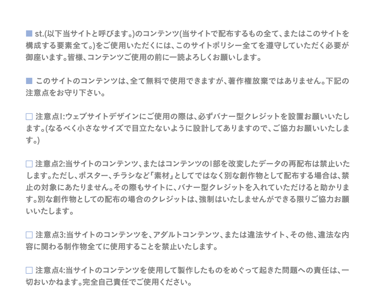 st.(以下本サイトと呼びます。)のコンテンツ(当サイトで配布するもの全て、またはこのサイトを構成する要素全て。)をご使用いただくには、このサイトポリシー全てを遵守していただく必要が御座います。皆様、コンテンツご使用の前に一読よろしくお願いします。　 このサイトのコンテンツは、全て無料で使用できますが、著作権放棄ではありません。下記の注意点をお守り下さい。
　 注意点1:ウェブサイトデザインにご使用の際は、必ずバナー型クレジットを設置お願いいたします。(なるべく小さなサイズで目立たないように設計してありますので、ご協力お願いいたします。)　 注意点2:当サイトのコンテンツ、またはコンテンツの1部を改変したデータの再配布は禁止いたします。ただし、ポスター、チラシなど「素材」としてではなく別な創作物として配布する場合は、禁止の対象にあたりません。その際もサイトに、バナー型クレジットを入れていただけると助かります。別な創作物としての配布の場合のクレジットは、強制はいたしませんができる限りご協力お願いいたします。　 注意点3:当サイトのコンテンツを、アダルトコンテンツ、または違法サイト、その他、違法な内容に関わる制作物全てに使用することを禁止いたします。　 注意点4:当サイトのコンテンツを使用して製作したものをめぐって起きた問題への責任は、一切おいかねます。完全自己責任でご使用ください。
